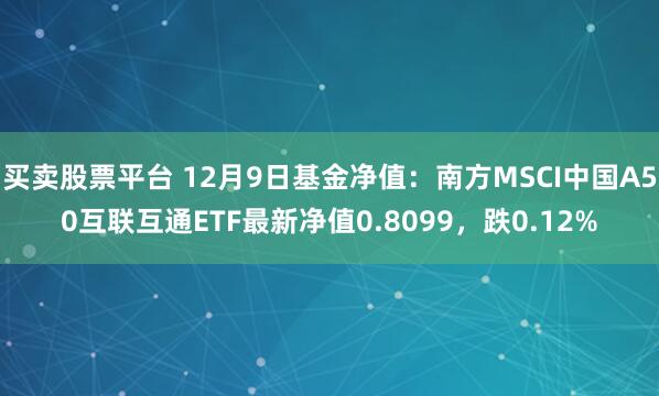 买卖股票平台 12月9日基金净值：南方MSCI中国A50互联互通ETF最新净值0.8099，跌0.12%