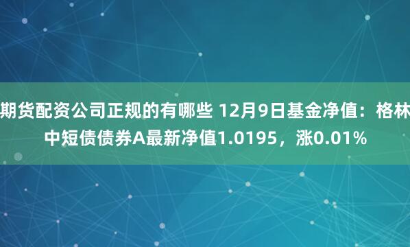 期货配资公司正规的有哪些 12月9日基金净值：格林中短债债券A最新净值1.0195，涨0.01%