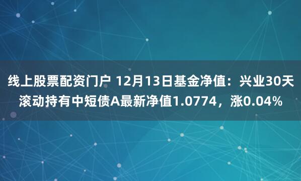 线上股票配资门户 12月13日基金净值：兴业30天滚动持有中短债A最新净值1.0774，涨0.04%