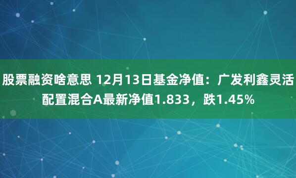 股票融资啥意思 12月13日基金净值：广发利鑫灵活配置混合A最新净值1.833，跌1.45%