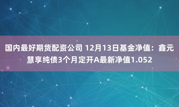 国内最好期货配资公司 12月13日基金净值：鑫元慧享纯债3个月定开A最新净值1.052