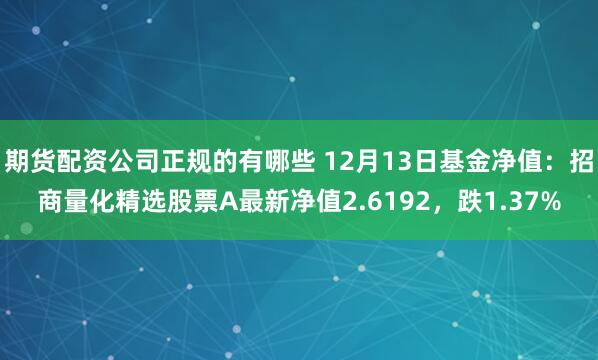 期货配资公司正规的有哪些 12月13日基金净值：招商量化精选股票A最新净值2.6192，跌1.37%