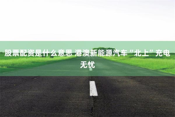 股票配资是什么意思 港澳新能源汽车“北上”充电无忧