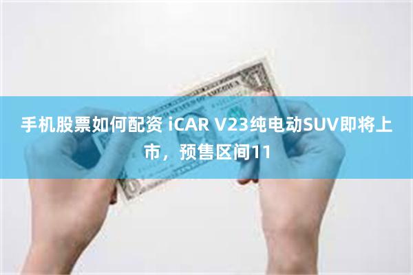 手机股票如何配资 iCAR V23纯电动SUV即将上市，预售区间11