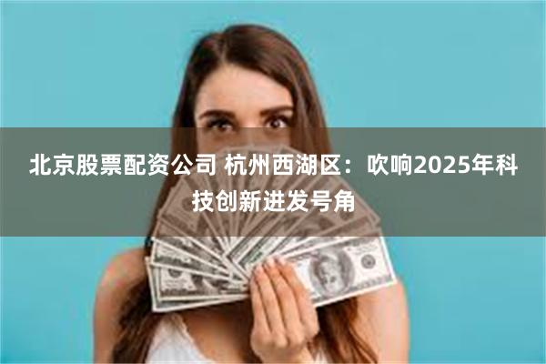 北京股票配资公司 杭州西湖区：吹响2025年科技创新进发号角