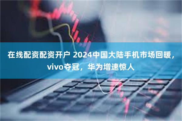 在线配资配资开户 2024中国大陆手机市场回暖，vivo夺冠，华为增速惊人