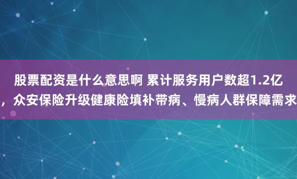 股票配资是什么意思啊 累计服务用户数超1.2亿，众安保险升级健康险填补带病、慢病人群保障需求