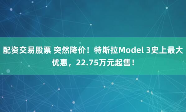 配资交易股票 突然降价！特斯拉Model 3史上最大优惠，22.75万元起售！