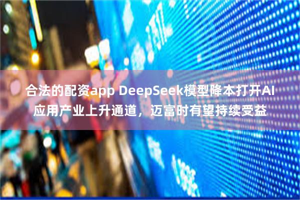 合法的配资app DeepSeek模型降本打开AI应用产业上升通道，迈富时有望持续受益