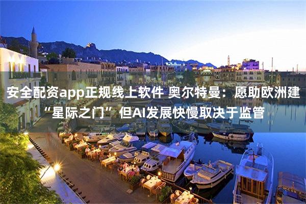 安全配资app正规线上软件 奥尔特曼：愿助欧洲建“星际之门” 但AI发展快慢取决于监管