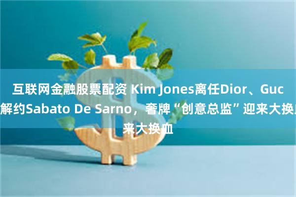 互联网金融股票配资 Kim Jones离任Dior、Gucci解约Sabato De Sarno，奢牌“创意总监”迎来大换血