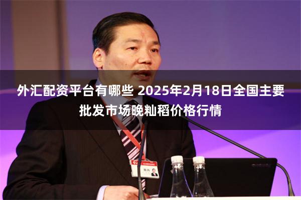 外汇配资平台有哪些 2025年2月18日全国主要批发市场晚籼稻价格行情