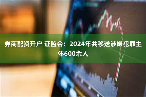 券商配资开户 证监会：2024年共移送涉嫌犯罪主体600余人