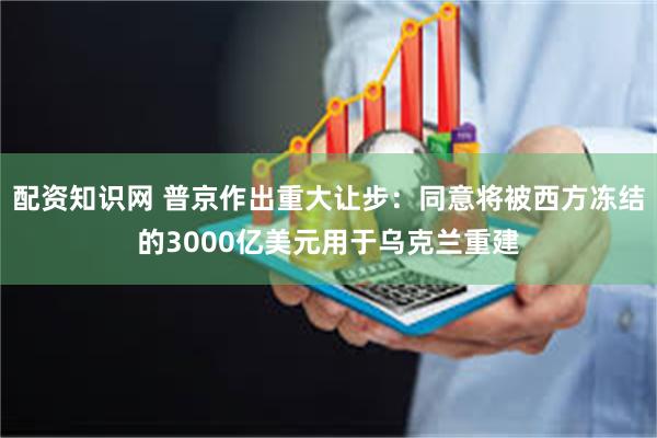 配资知识网 普京作出重大让步：同意将被西方冻结的3000亿美元用于乌克兰重建