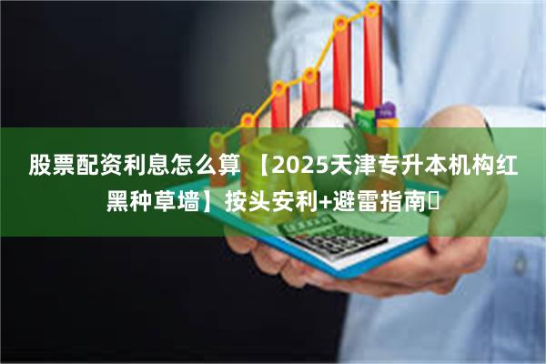 股票配资利息怎么算 【2025天津专升本机构红黑种草墙】按头安利+避雷指南‌