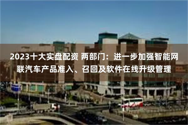 2023十大实盘配资 两部门：进一步加强智能网联汽车产品准入、召回及软件在线升级管理