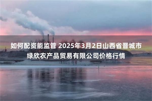 如何配资能监管 2025年3月2日山西省晋城市绿欣农产品贸易有限公司价格行情