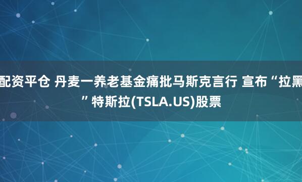 配资平仓 丹麦一养老基金痛批马斯克言行 宣布“拉黑”特斯拉(TSLA.US)股票